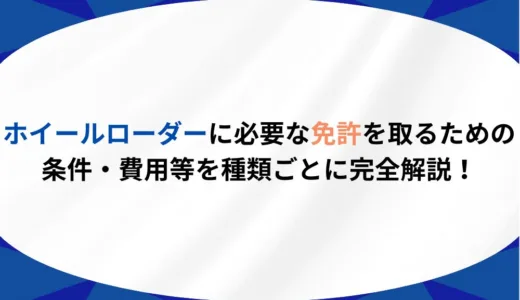 ホイールローダーに必要な免許を取るための条件・費用等を種類ごとに完全解説！